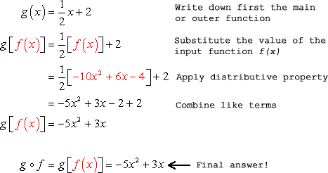 Here are the steps to find g. First, write down the main or outer function, substitute the value of the input function f(x), apply the distributive property of multiplication over addition then combine like terms. g=(1/2)+2=(1/2)(-10x^2+6x-4)+2=-5x^2+3x-2+2=-5x^2+3x. This yields the final answer of g o f = g=-5x^2+3x.